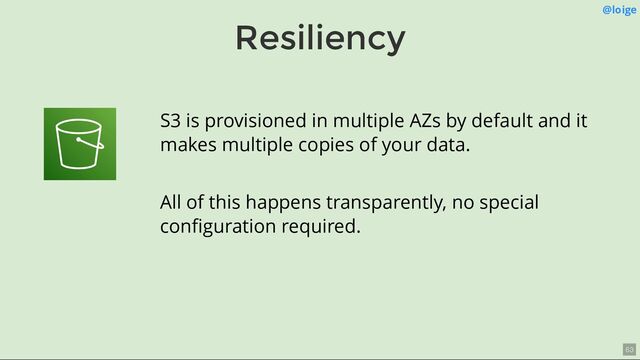 Resiliency
@loige
S3 is provisioned in multiple AZs by default and it
makes multiple copies of your data.
All of this happens transparently, no special
conﬁguration required.
63
