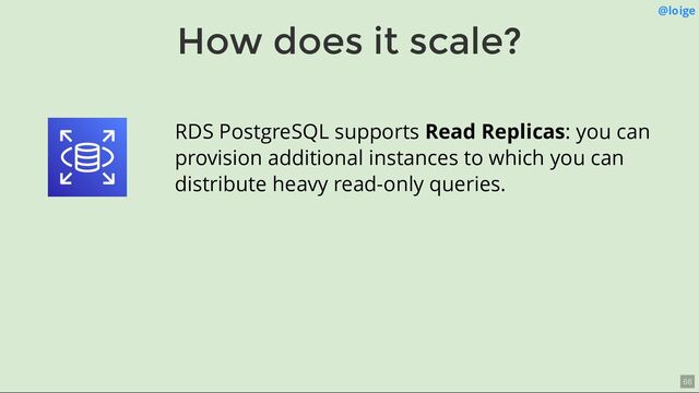 How does it scale?
@loige
RDS PostgreSQL supports Read Replicas: you can
provision additional instances to which you can
distribute heavy read-only queries.
66
