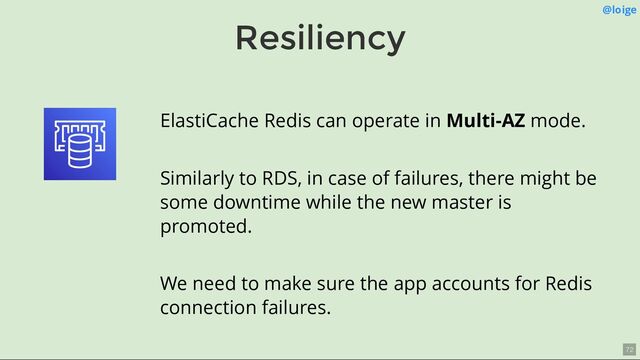 Resiliency
@loige
ElastiCache Redis can operate in Multi-AZ mode.
Similarly to RDS, in case of failures, there might be
some downtime while the new master is
promoted.
We need to make sure the app accounts for Redis
connection failures.
72
