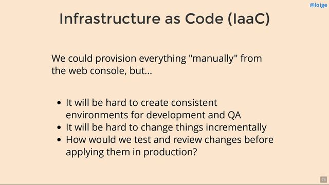 Infrastructure as Code (IaaC)
@loige
We could provision everything "manually" from
the web console, but...
It will be hard to create consistent
environments for development and QA
It will be hard to change things incrementally
How would we test and review changes before
applying them in production?
76

