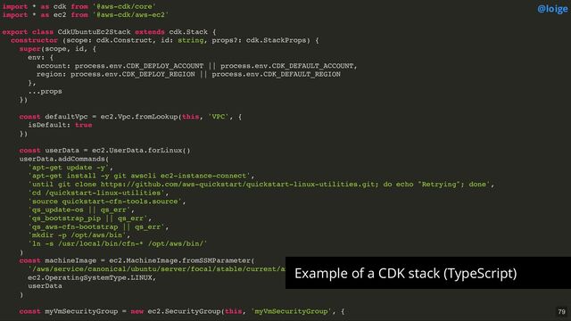import * as cdk from '@aws-cdk/core'
import * as ec2 from '@aws-cdk/aws-ec2'
export class CdkUbuntuEc2Stack extends cdk.Stack {
constructor (scope: cdk.Construct, id: string, props?: cdk.StackProps) {
super(scope, id, {
env: {
account: process.env.CDK_DEPLOY_ACCOUNT || process.env.CDK_DEFAULT_ACCOUNT,
region: process.env.CDK_DEPLOY_REGION || process.env.CDK_DEFAULT_REGION
},
...props
})
const defaultVpc = ec2.Vpc.fromLookup(this, 'VPC', {
isDefault: true
})
const userData = ec2.UserData.forLinux()
userData.addCommands(
'apt-get update -y',
'apt-get install -y git awscli ec2-instance-connect',
'until git clone https://github.com/aws-quickstart/quickstart-linux-utilities.git; do echo "Retrying"; done',
'cd /quickstart-linux-utilities',
'source quickstart-cfn-tools.source',
'qs_update-os || qs_err',
'qs_bootstrap_pip || qs_err',
'qs_aws-cfn-bootstrap || qs_err',
'mkdir -p /opt/aws/bin',
'ln -s /usr/local/bin/cfn-* /opt/aws/bin/'
)
const machineImage = ec2.MachineImage.fromSSMParameter(
'/aws/service/canonical/ubuntu/server/focal/stable/current/amd64/hvm/ebs-gp2/ami-id',
ec2.OperatingSystemType.LINUX,
userData
)
const myVmSecurityGroup = new ec2.SecurityGroup(this, 'myVmSecurityGroup', {
@loige
Example of a CDK stack (TypeScript)
79
