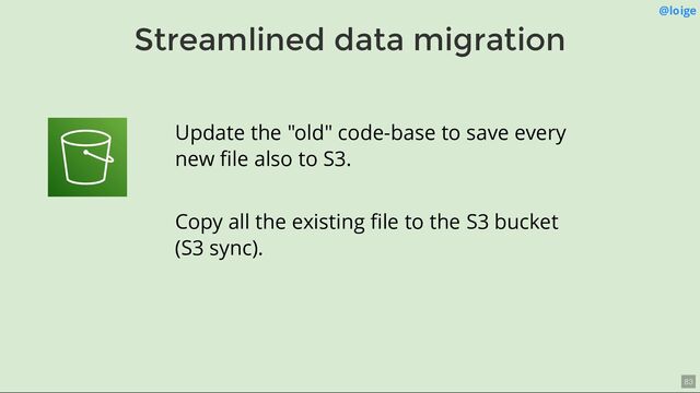 Streamlined data migration
@loige
Update the "old" code-base to save every
new ﬁle also to S3.
Copy all the existing ﬁle to the S3 bucket
(S3 sync).
83
