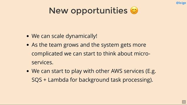 New opportunities
😊 @loige
We can scale dynamically!
As the team grows and the system gets more
complicated we can start to think about micro-
services.
We can start to play with other AWS services (E.g.
SQS + Lambda for background task processing).
88
