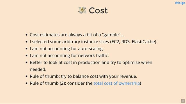 💸 Cost
@loige
Cost estimates are always a bit of a "gamble"...
I selected some arbitrary instance sizes (EC2, RDS, ElastiCache).
I am not accounting for auto-scaling.
I am not accounting for network traﬃc.
Better to look at cost in production and try to optimise when
needed.
Rule of thumb: try to balance cost with your revenue.
Rule of thumb (2): consider the !
total cost of ownership
91
