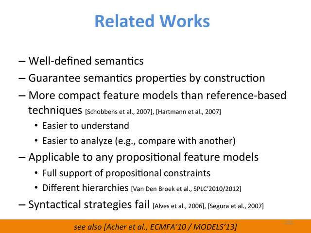 see	  also	  [Acher	  et	  al.,	  ECMFA’10	  /	  MODELS’13]	  
– Well-­‐deﬁned	  semanWcs	  
– Guarantee	  semanWcs	  properWes	  by	  construcWon	  
– More	  compact	  feature	  models	  than	  reference-­‐based	  
techniques	  [Schobbens	  et	  al.,	  2007],	  [Hartmann	  et	  al.,	  2007]	  
•  Easier	  to	  understand	  
•  Easier	  to	  analyze	  (e.g.,	  compare	  with	  another)	  
– Applicable	  to	  any	  proposiWonal	  feature	  models	  	  
•  Full	  support	  of	  proposiWonal	  constraints	  	  
•  Diﬀerent	  hierarchies	  [Van	  Den	  Broek	  et	  al.,	  SPLC’2010/2012]	  
– SyntacWcal	  strategies	  fail	  [Alves	  et	  al.,	  2006],	  [Segura	  et	  al.,	  2007]	  
123	  
Related	  Works	  
