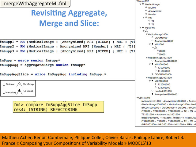 147	  
RevisiCng	  Aggregate,	  	  
Merge	  and	  Slice:	  	  
	  
mergeWithAggregateMI.fml	  
Mathieu	  Acher,	  Benoit	  Combemale,	  Philippe	  Collet,	  Olivier	  Barais,	  Philippe	  Lahire,	  Robert	  B.	  
France	  «	  Composing	  your	  ComposiWons	  of	  Variability	  Models	  »	  MODELS’13	  
Optional
Mandatory
Xor-Group
Or-Group
