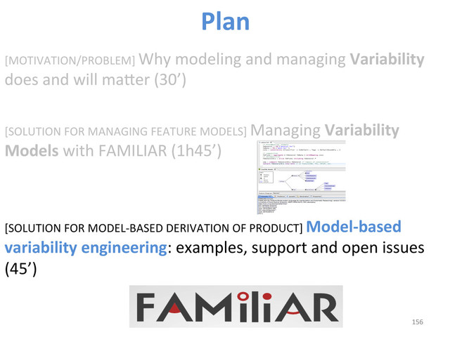 [MOTIVATION/PROBLEM]	  Why	  modeling	  and	  managing	  Variability	  
does	  and	  will	  maber	  (30’)	  
[SOLUTION	  FOR	  MANAGING	  FEATURE	  MODELS]	  Managing	  Variability	  
Models	  with	  FAMILIAR	  (1h45’)	  
	  
	  
[SOLUTION	  FOR	  MODEL-­‐BASED	  DERIVATION	  OF	  PRODUCT]	  Model-­‐based	  
variability	  engineering:	  examples,	  support	  and	  open	  issues	  
(45’)	  
156	  
Plan	  
