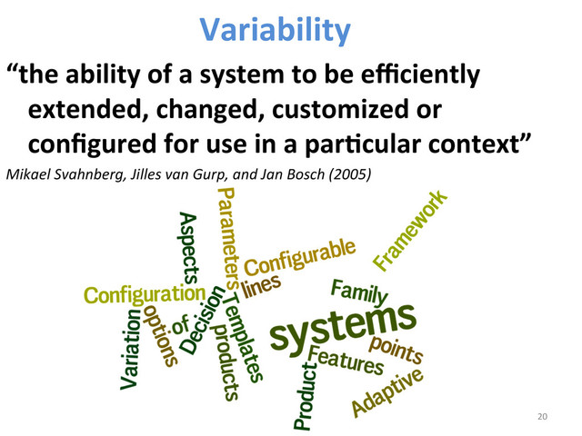 Variability	  	  
“the	  ability	  of	  a	  system	  to	  be	  eﬃciently	  
extended,	  changed,	  customized	  or	  
conﬁgured	  for	  use	  in	  a	  parCcular	  context”	  	  
Mikael	  Svahnberg,	  Jilles	  van	  Gurp,	  and	  Jan	  Bosch	  (2005)	  
	  
	  
20	  
