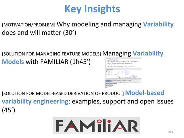 [MOTIVATION/PROBLEM]	  Why	  modeling	  and	  managing	  Variability	  
does	  and	  will	  maber	  (30’)	  
[SOLUTION	  FOR	  MANAGING	  FEATURE	  MODELS]	  Managing	  Variability	  
Models	  with	  FAMILIAR	  (1h45’)	  
	  
	  
[SOLUTION	  FOR	  MODEL-­‐BASED	  DERIVATION	  OF	  PRODUCT]	  Model-­‐based	  
variability	  engineering:	  examples,	  support	  and	  open	  issues	  
(45’)	  
203	  
Key	  Insights	  
