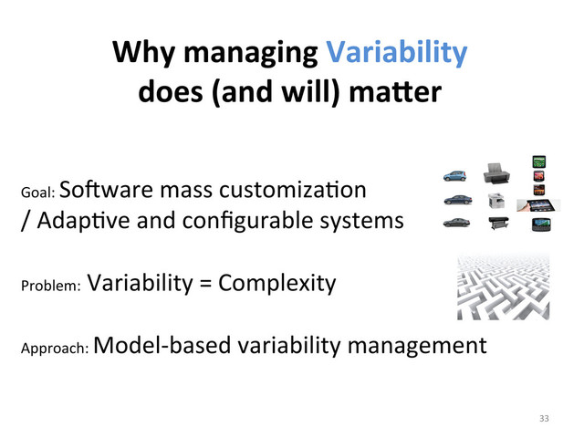 	  
	  
Goal:	  So6ware	  mass	  customizaWon	  	  
/	  AdapWve	  and	  conﬁgurable	  systems	  
	  
Problem:	  Variability	  =	  Complexity	  
	  
Approach:	  Model-­‐based	  variability	  management	  
33	  
Why	  managing	  Variability	  	  
does	  (and	  will)	  maier	  
