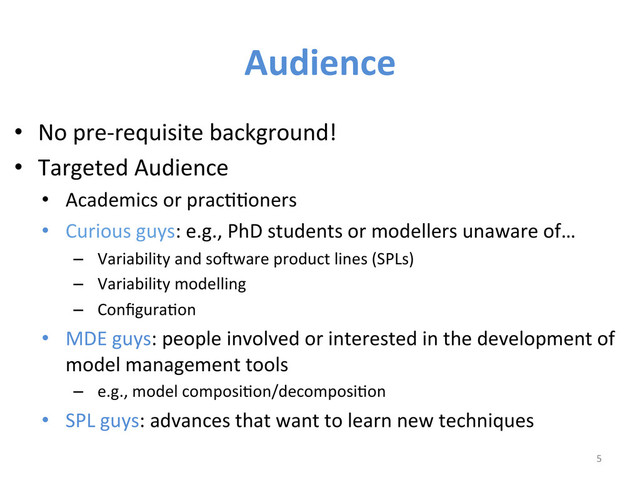 Audience	  
•  No	  pre-­‐requisite	  background!	  
•  Targeted	  Audience	  
•  Academics	  or	  pracWWoners	  	  
•  Curious	  guys:	  e.g.,	  PhD	  students	  or	  modellers	  unaware	  of…	  	  
–  Variability	  and	  so6ware	  product	  lines	  (SPLs)	  
–  Variability	  modelling	  	  
–  ConﬁguraWon	  
•  MDE	  guys:	  people	  involved	  or	  interested	  in	  the	  development	  of	  
model	  management	  tools	  
–  e.g.,	  model	  composiWon/decomposiWon	  
•  SPL	  guys:	  advances	  that	  want	  to	  learn	  new	  techniques	  
5	  
