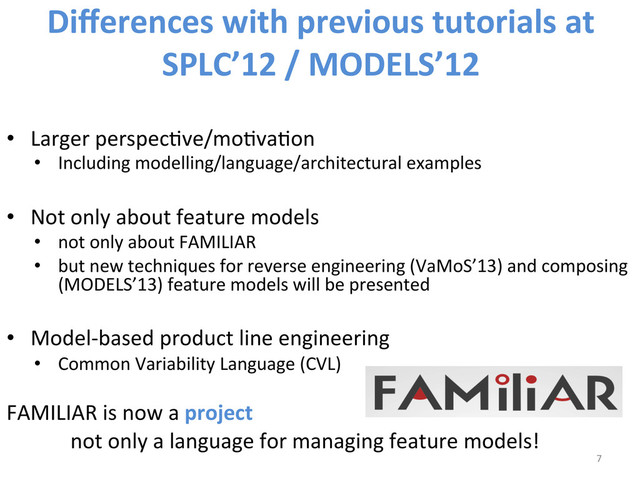 Diﬀerences	  with	  previous	  tutorials	  at	  
SPLC’12	  /	  MODELS’12	  
•  Larger	  perspecWve/moWvaWon	  
•  Including	  modelling/language/architectural	  examples	  
	  
•  Not	  only	  about	  feature	  models	  
•  not	  only	  about	  FAMILIAR	  
•  but	  new	  techniques	  for	  reverse	  engineering	  (VaMoS’13)	  and	  composing	  
(MODELS’13)	  feature	  models	  will	  be	  presented	  	  
•  Model-­‐based	  product	  line	  engineering	  
•  Common	  Variability	  Language	  (CVL)	  
FAMILIAR	  is	  now	  a	  project	  
	  not	  only	  a	  language	  for	  managing	  feature	  models!	  
7	  
