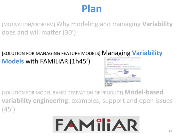 [MOTIVATION/PROBLEM]	  Why	  modeling	  and	  managing	  Variability	  
does	  and	  will	  maber	  (30’)	  
[SOLUTION	  FOR	  MANAGING	  FEATURE	  MODELS]	  Managing	  Variability	  
Models	  with	  FAMILIAR	  (1h45’)	  
	  
	  
[SOLUTION	  FOR	  MODEL-­‐BASED	  DERIVATION	  OF	  PRODUCT]	  Model-­‐based	  
variability	  engineering:	  examples,	  support	  and	  open	  issues	  
(45’)	  
68	  
Plan	  
