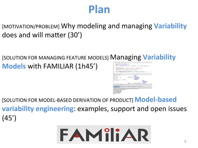 [MOTIVATION/PROBLEM]	  Why	  modeling	  and	  managing	  Variability	  
does	  and	  will	  maber	  (30’)	  
[SOLUTION	  FOR	  MANAGING	  FEATURE	  MODELS]	  Managing	  Variability	  
Models	  with	  FAMILIAR	  (1h45’)	  
	  
	  
[SOLUTION	  FOR	  MODEL-­‐BASED	  DERIVATION	  OF	  PRODUCT]	  Model-­‐based	  
variability	  engineering:	  examples,	  support	  and	  open	  issues	  
(45’)	  
8	  
Plan	  
