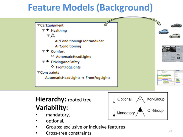 Feature	  Models	  (Background)	  
77	  
Hierarchy:	  rooted	  tree	  	  
Variability:	  	  
•  mandatory,	  	  
•  opWonal,	  	  
•  Groups:	  exclusive	  or	  inclusive	  features	  
•  Cross-­‐tree	  constraints	  
Optional
Mandatory
Xor-Group
Or-Group
