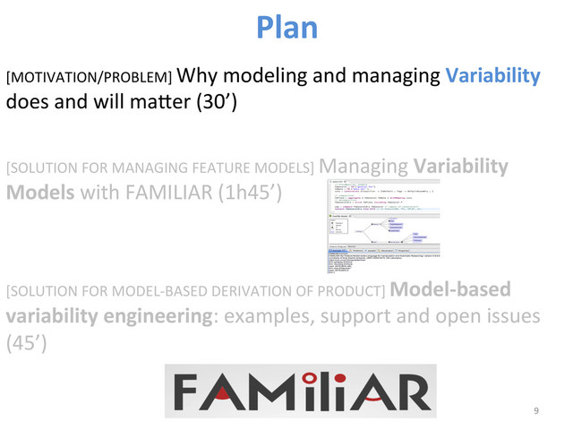 [MOTIVATION/PROBLEM]	  Why	  modeling	  and	  managing	  Variability	  
does	  and	  will	  maber	  (30’)	  
[SOLUTION	  FOR	  MANAGING	  FEATURE	  MODELS]	  Managing	  Variability	  
Models	  with	  FAMILIAR	  (1h45’)	  
	  
	  
[SOLUTION	  FOR	  MODEL-­‐BASED	  DERIVATION	  OF	  PRODUCT]	  Model-­‐based	  
variability	  engineering:	  examples,	  support	  and	  open	  issues	  
(45’)	  
9	  
Plan	  
