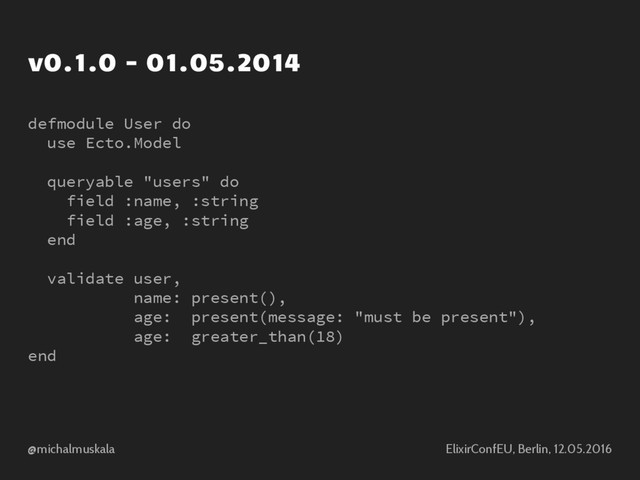 @michalmuskala ElixirConfEU, Berlin, 12.05.2016
v0.1.0 - 01.05.2014
defmodule User do
use Ecto.Model
queryable "users" do
field :name, :string
field :age, :string
end
validate user,
name: present(),
age: present(message: "must be present"),
age: greater_than(18)
end

