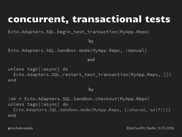 @michalmuskala ElixirConfEU, Berlin, 12.05.2016
concurrent, transactional tests
Ecto.Adapters.SQL.begin_test_transaction(MyApp.Repo)
by
Ecto.Adapters.SQL.Sandbox.mode(MyApp.Repo, :manual)
and
unless tags[:async] do
Ecto.Adapters.SQL.restart_test_transaction(MyApp.Repo, [])
end
by
:ok = Ecto.Adapters.SQL.Sandbox.checkout(MyApp.Repo)
unless tags[:async] do
Ecto.Adapters.SQL.Sandbox.mode(MyApp.Repo, {:shared, self()})
end
