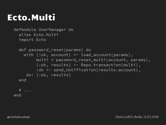 @michalmuskala ElixirConfEU, Berlin, 12.05.2016
Ecto.Multi
defmodule UserManager do
alias Ecto.Multi
import Ecto
def password_reset(params) do
with {:ok, account} <- load_account(params),
multi = password_reset_multi(account, params),
{:ok, results} <- Repo.transaction(multi),
:ok <- send_notification(results.account),
do: {:ok, results}
end
# ...
end
