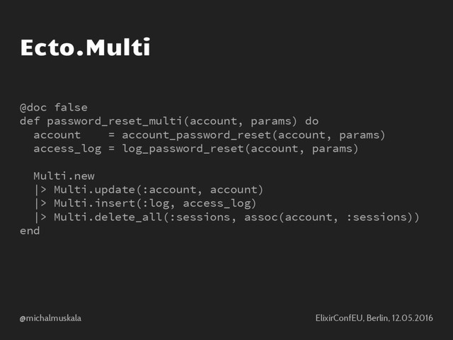 @michalmuskala ElixirConfEU, Berlin, 12.05.2016
Ecto.Multi
@doc false
def password_reset_multi(account, params) do
account = account_password_reset(account, params)
access_log = log_password_reset(account, params)
Multi.new
|> Multi.update(:account, account)
|> Multi.insert(:log, access_log)
|> Multi.delete_all(:sessions, assoc(account, :sessions))
end
