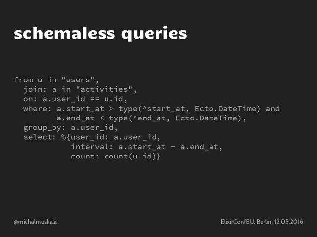 @michalmuskala ElixirConfEU, Berlin, 12.05.2016
schemaless queries
from u in "users",
join: a in "activities",
on: a.user_id == u.id,
where: a.start_at > type(^start_at, Ecto.DateTime) and
a.end_at < type(^end_at, Ecto.DateTime),
group_by: a.user_id,
select: %{user_id: a.user_id,
interval: a.start_at - a.end_at,
count: count(u.id)}
