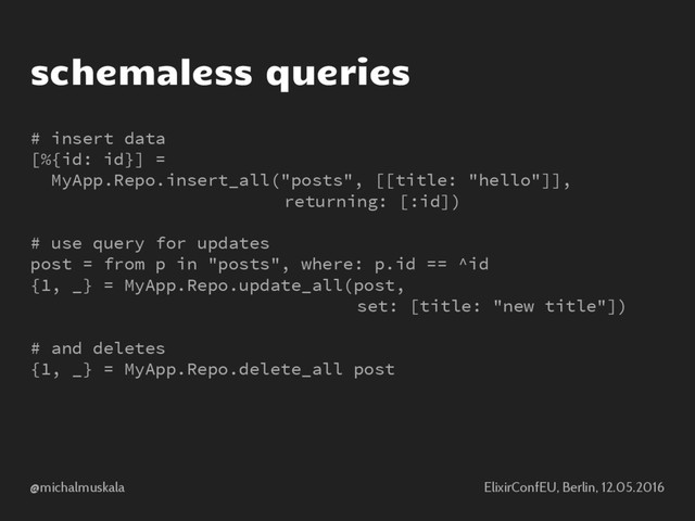 @michalmuskala ElixirConfEU, Berlin, 12.05.2016
schemaless queries
# insert data
[%{id: id}] =
MyApp.Repo.insert_all("posts", [[title: "hello"]],
returning: [:id])
# use query for updates
post = from p in "posts", where: p.id == ^id
{1, _} = MyApp.Repo.update_all(post,
set: [title: "new title"])
# and deletes
{1, _} = MyApp.Repo.delete_all post

