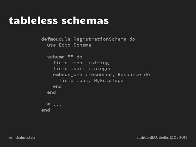 @michalmuskala ElixirConfEU, Berlin, 12.05.2016
tableless schemas
defmoudule RegistrationSchema do
use Ecto.Schema
schema "" do
field :foo, :string
field :bar, :integer
embeds_one :resource, Resource do
field :baz, MyEctoType
end
end
# ...
end
