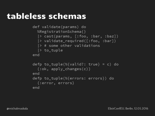 @michalmuskala ElixirConfEU, Berlin, 12.05.2016
tableless schemas
def validate(params) do
%RegistrationSchema{}
|> cast(params, [:foo, :bar, :baz])
|> validate_required([:foo, :bar])
|> # some other validations
|> to_tuple
end
defp to_tuple(%{valid?: true} = c) do
{:ok, apply_changes(c)}
end
defp to_tuple(%{errors: errors}) do
{:error, errors}
end
