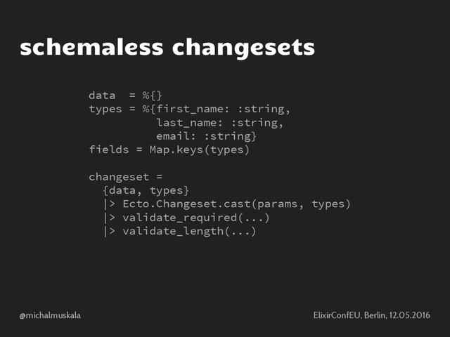 @michalmuskala ElixirConfEU, Berlin, 12.05.2016
schemaless changesets
data = %{}
types = %{first_name: :string,
last_name: :string,
email: :string}
fields = Map.keys(types)
changeset =
{data, types}
|> Ecto.Changeset.cast(params, types)
|> validate_required(...)
|> validate_length(...)
