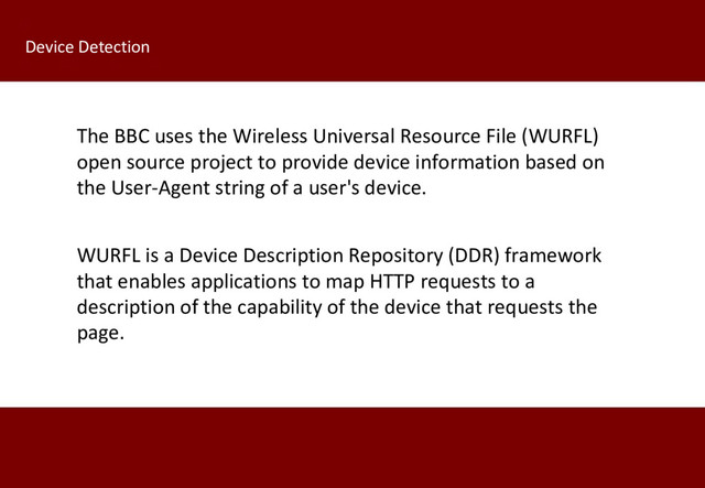 WURFL is a Device Description Repository (DDR) framework
that enables applications to map HTTP requests to a
description of the capability of the device that requests the
page.
Device Detection
The BBC uses the Wireless Universal Resource File (WURFL)
open source project to provide device information based on
the User-Agent string of a user's device.
