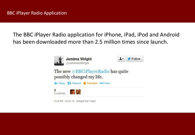 The BBC iPlayer Radio application for iPhone, iPad, iPod and Android
has been downloaded more than 2.5 million times since launch.
BBC iPlayer Radio Application

