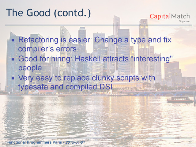 Functional Programmers Paris - 2015-04-01
The Good (contd.)
▪ Refactoring is easier: Change a type and fix
compiler’s errors
▪ Good for hiring: Haskell attracts “interesting"
people
▪ Very easy to replace clunky scripts with
typesafe and compiled DSL
22
