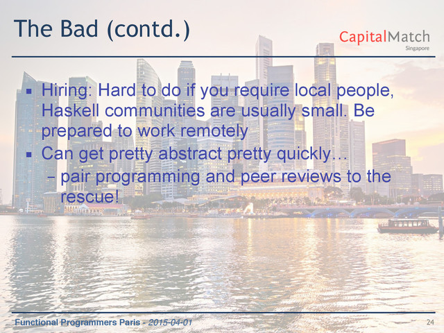 Functional Programmers Paris - 2015-04-01
The Bad (contd.)
▪ Hiring: Hard to do if you require local people,
Haskell communities are usually small. Be
prepared to work remotely
▪ Can get pretty abstract pretty quickly…
– pair programming and peer reviews to the
rescue!
24
