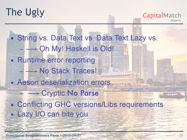 Functional Programmers Paris - 2015-04-01
The Ugly
▪ String vs. Data.Text vs. Data.Text.Lazy vs.
– ⟶ Oh My! Haskell is Old!
▪ Runtime error reporting
– ⟶ No Stack Traces!
▪ Aeson deserialization errors
– ⟶ Cryptic No Parse
▪ Conflicting GHC versions/Libs requirements
▪ Lazy I/O can bite you
25
