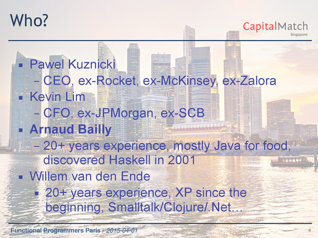 Functional Programmers Paris - 2015-04-01
Who?
▪ Pawel Kuznicki
– CEO, ex-Rocket, ex-McKinsey, ex-Zalora
▪ Kevin Lim
– CFO, ex-JPMorgan, ex-SCB
▪ Arnaud Bailly
– 20+ years experience, mostly Java for food,
discovered Haskell in 2001
▪ Willem van den Ende
▪ 20+ years experience, XP since the
beginning, Smalltalk/Clojure/.Net…
4
