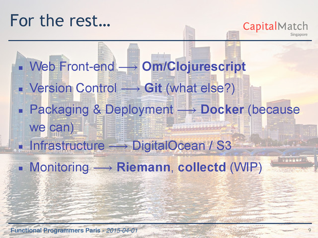 Functional Programmers Paris - 2015-04-01
For the rest…
▪ Web Front-end ⟶ Om/Clojurescript
▪ Version Control ⟶ Git (what else?)
▪ Packaging & Deployment ⟶ Docker (because
we can)
▪ Infrastructure ⟶ DigitalOcean / S3
▪ Monitoring ⟶ Riemann, collectd (WIP)
9

