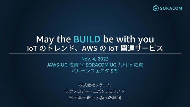 May the BUILD be with you
IoT のトレンド、AWS の IoT 関連サービス
Nov. 4, 2023
JAWS-UG 佐賀 × SORACOM UG 九州 in 佐賀
バルーンフェスタ SP!!
株式会社ソラコム
テクノロジー・エバンジェリスト
松下 享平 (Max / @ma2shita)
