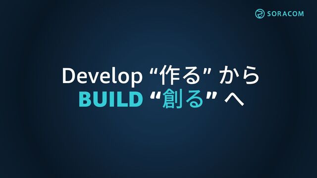 Develop “作る” から
BUILD “創る” へ

