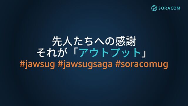 先人たちへの感謝
それが「アウトプット」
#jawsug #jawsugsaga #soracomug
