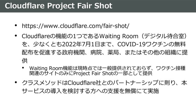 Cloudflare Project Fair Shot
• https://www.cloudflare.com/fair-shot/
• Cloudflareの機能の1つであるWaiting Room（デジタル待合室）
を、少なくとも2022年7⽉1⽇まで、COVID-19ワクチンの無料
配布を促進する政府機関、病院、薬局、またはその他の組織に提
供
• Waiting Room機能は現時点では⼀般提供されておらず、ワクチン接種
関連のサイトのみにProject Fair Shotの⼀部として提供
• クラスメソッドはCloudflare社とのパートナーシップに則り、本
サービスの導⼊を検討する⽅への⽀援を無償にて実施
