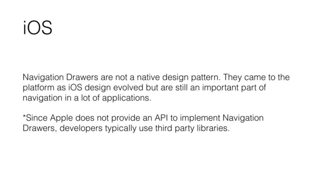 iOS
Navigation Drawers are not a native design pattern. They came to the
platform as iOS design evolved but are still an important part of
navigation in a lot of applications.
*Since Apple does not provide an API to implement Navigation
Drawers, developers typically use third party libraries.
