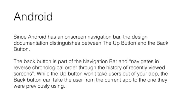 Android
Since Android has an onscreen navigation bar, the design
documentation distinguishes between The Up Button and the Back
Button. 
 
The back button is part of the Navigation Bar and “navigates in
reverse chronological order through the history of recently viewed
screens”. While the Up button won’t take users out of your app, the
Back button can take the user from the current app to the one they
were previously using.
