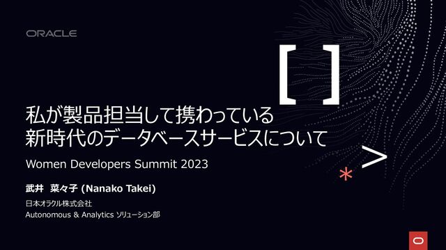私が製品担当して携わっている
新時代のデータベースサービスについて
武井 菜々子 (Nanako Takei)
日本オラクル株式会社
Autonomous & Analytics ソリューション部
Women Developers Summit 2023
