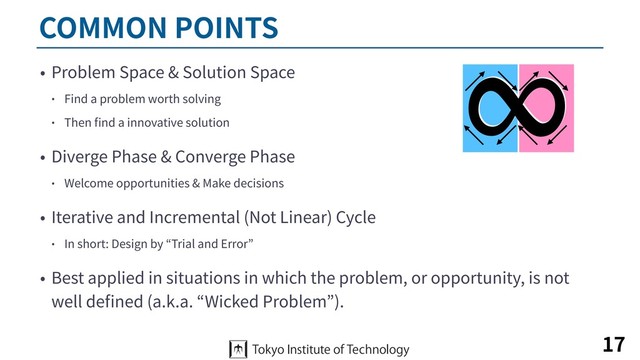 COMMON POINTS
• Problem Space & Solution Space
• Find a problem worth solving
• Then ﬁnd a innovative solution
• Diverge Phase & Converge Phase
• Welcome opportunities & Make decisions
• Iterative and Incremental (Not Linear) Cycle
• In short: Design by “Trial and Error”
• Best applied in situations in which the problem, or opportunity, is not
well deﬁned (a.k.a. “Wicked Problem”).
17
∞
