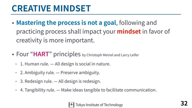 CREATIVE MINDSET
• Mastering the process is not a goal, following and
practicing process shall impact your mindset in favor of
creativity is more important.
• Four “HART” principles by Christoph Meinel and Larry Leifer
• 1. Human rule. — All design is social in nature.
• 2. Ambiguity rule. — Preserve ambiguity.
• 3. Redesign rule. — All design is redesign.
• 4. Tangibility rule. — Make ideas tangible to facilitate communication.
32
