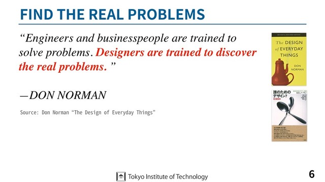 FIND THE REAL PROBLEMS
6
“Engineers and businesspeople are trained to
solve problems. Designers are trained to discover
the real problems. ”
—DON NORMAN
Source: Don Norman “The Design of Everyday Things”
