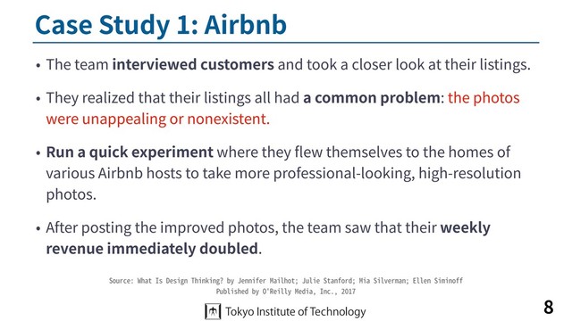 Case Study 1: Airbnb
• The team interviewed customers and took a closer look at their listings.
• They realized that their listings all had a common problem: the photos
were unappealing or nonexistent.
• Run a quick experiment where they ﬂew themselves to the homes of
various Airbnb hosts to take more professional-looking, high-resolution
photos.
• After posting the improved photos, the team saw that their weekly
revenue immediately doubled.
8
Source: What Is Design Thinking? by Jennifer Mailhot; Julie Stanford; Mia Silverman; Ellen Siminoff
Published by O'Reilly Media, Inc., 2017
