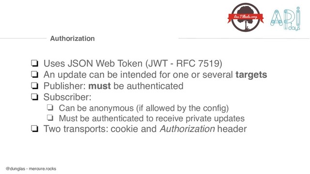 @dunglas - mercure.rocks
Authorization
❏ Uses JSON Web Token (JWT - RFC 7519)
❏ An update can be intended for one or several targets
❏ Publisher: must be authenticated
❏ Subscriber:
❏ Can be anonymous (if allowed by the config)
❏ Must be authenticated to receive private updates
❏ Two transports: cookie and Authorization header

