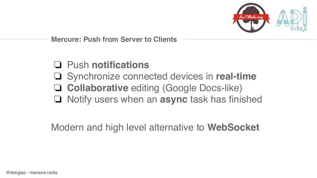 @dunglas - mercure.rocks
Mercure: Push from Server to Clients
❏ Push notifications
❏ Synchronize connected devices in real-time
❏ Collaborative editing (Google Docs-like)
❏ Notify users when an async task has finished
Modern and high level alternative to WebSocket
