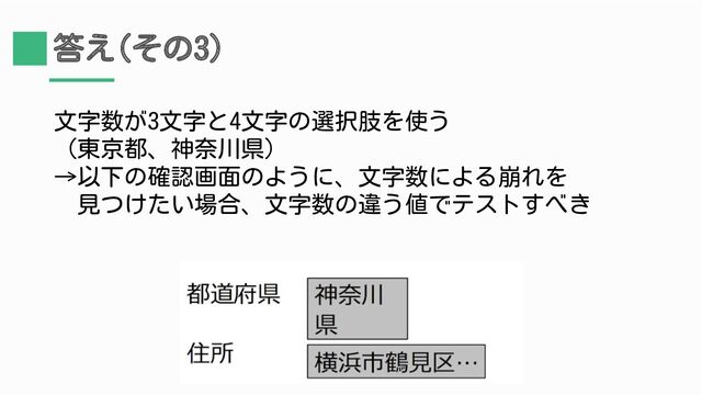 答え(その3)
文字数が3文字と4文字の選択肢を使う
（東京都、神奈川県）
→以下の確認画面のように、文字数による崩れを
　見つけたい場合、文字数の違う値でテストすべき
